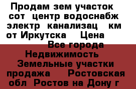 Продам зем.участок 12сот. центр.водоснабж. электр. канализац. 9км. от Иркутска  › Цена ­ 800 000 - Все города Недвижимость » Земельные участки продажа   . Ростовская обл.,Ростов-на-Дону г.